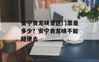 安宁青龙峡景区门票是多少？安宁青龙峡不能随便去