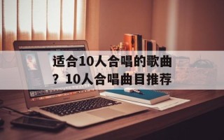 适合10人合唱的歌曲？10人合唱曲目推荐