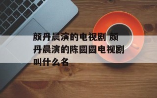 颜丹晨演的电视剧 颜丹晨演的陈圆圆电视剧叫什么名