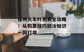 徐州火车时刻表全攻略：从购票技巧到冷知识一网打尽