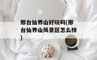 邢台仙界山好玩吗(邢台仙界山风景区怎么样)