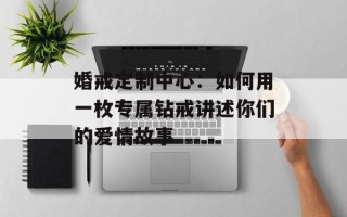 婚戒定制中心：如何用一枚专属钻戒讲述你们的爱情故事