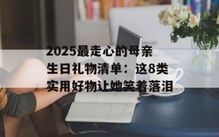 2025最走心的母亲生日礼物清单：这8类实用好物让她笑着落泪