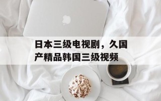 日本三级电视剧，久国产精品韩国三级视频