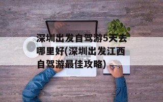 深圳出发自驾游5天去哪里好(深圳出发江西自驾游最佳攻略)