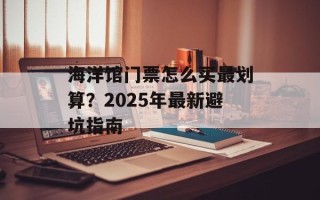 海洋馆门票怎么买最划算？2025年最新避坑指南