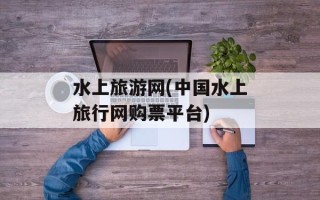 水上旅游网(中国水上旅行网购票平台)