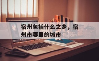 宿州包括什么之乡，宿州市哪里的城市