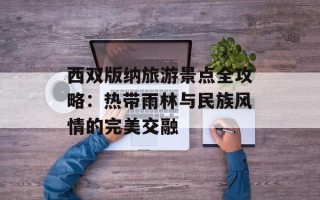 西双版纳旅游景点全攻略：热带雨林与民族风情的完美交融