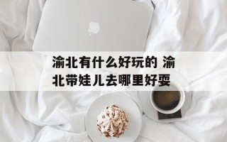 渝北有什么好玩的 渝北带娃儿去哪里好耍