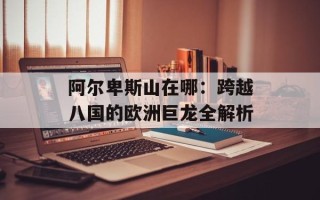 阿尔卑斯山在哪：跨越八国的欧洲巨龙全解析