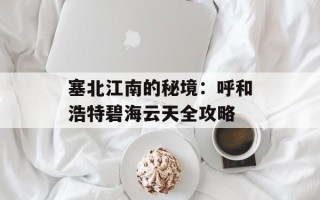 塞北江南的秘境：呼和浩特碧海云天全攻略