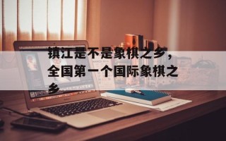 镇江是不是象棋之乡，全国第一个国际象棋之乡