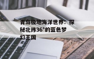 青岛极地海洋世界：探秘北纬36°的蓝色梦幻王国