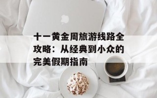 十一黄金周旅游线路全攻略：从经典到小众的完美假期指南