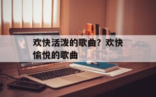欢快活泼的歌曲？欢快愉悦的歌曲