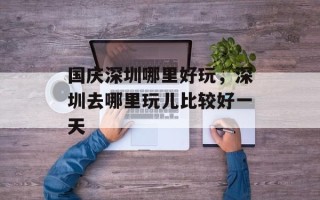 国庆深圳哪里好玩，深圳去哪里玩儿比较好一天
