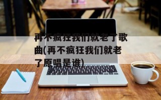 再不疯狂我们就老了歌曲(再不疯狂我们就老了原唱是谁)