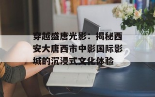 穿越盛唐光影：揭秘西安大唐西市中影国际影城的沉浸式文化体验