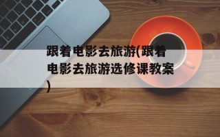 跟着电影去旅游(跟着电影去旅游选修课教案)