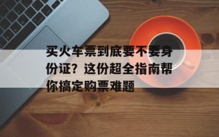 买火车票到底要不要身份证？这份超全指南帮你搞定购票难题