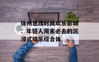 徐州世茂时尚欢乐影城：年轻人周末必去的沉浸式娱乐综合体