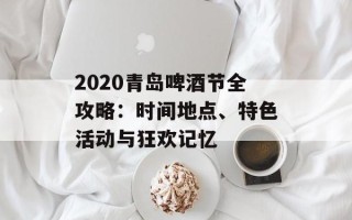 2020青岛啤酒节全攻略：时间地点、特色活动与狂欢记忆