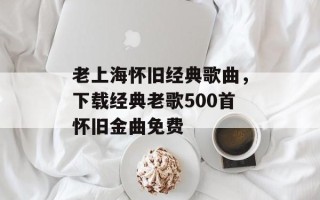 老上海怀旧经典歌曲，下载经典老歌500首怀旧金曲免费