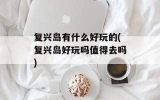 复兴岛有什么好玩的(复兴岛好玩吗值得去吗)