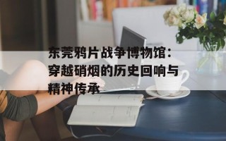 东莞鸦片战争博物馆：穿越硝烟的历史回响与精神传承