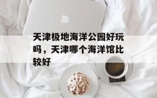 天津极地海洋公园好玩吗，天津哪个海洋馆比较好