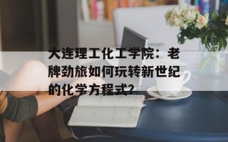 大连理工化工学院：老牌劲旅如何玩转新世纪的化学方程式？