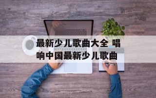 最新少儿歌曲大全 唱响中国最新少儿歌曲