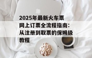 2025年最新火车票网上订票全流程指南：从注册到取票的保姆级教程