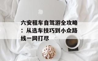 六安租车自驾游全攻略：从选车技巧到小众路线一网打尽