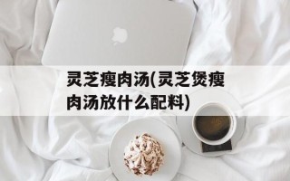 灵芝瘦肉汤(灵芝煲瘦肉汤放什么配料)