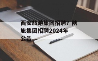 西安旅游集团招聘？陕旅集团招聘2024年公告
