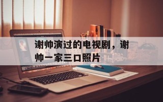 谢帅演过的电视剧，谢帅一家三口照片