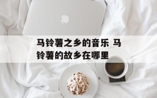 马铃薯之乡的音乐 马铃薯的故乡在哪里