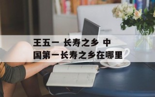 王五一 长寿之乡 中国第一长寿之乡在哪里