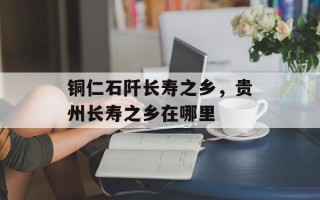 铜仁石阡长寿之乡，贵州长寿之乡在哪里