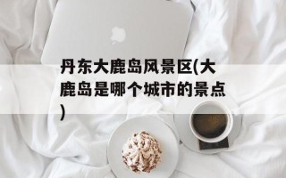 丹东大鹿岛风景区(大鹿岛是哪个城市的景点)