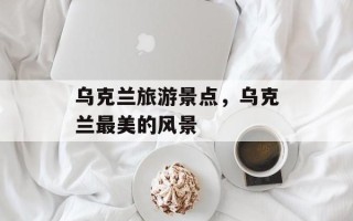 乌克兰旅游景点，乌克兰最美的风景