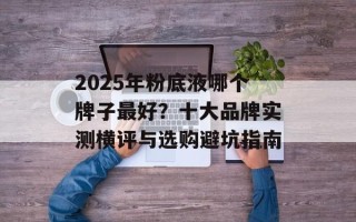 2025年粉底液哪个牌子最好？十大品牌实测横评与选购避坑指南