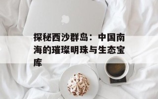 探秘西沙群岛：中国南海的璀璨明珠与生态宝库