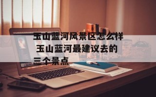 玉山蓝河风景区怎么样 玉山蓝河最建议去的三个景点