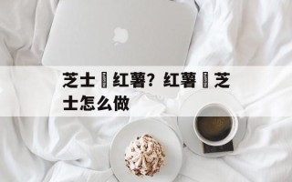 芝士焗红薯？红薯焗芝士怎么做