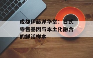 成都伊藤洋华堂：日式零售基因与本土化融合的鲜活样本