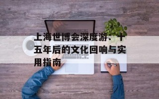 上海世博会深度游：十五年后的文化回响与实用指南