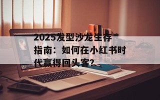 2025发型沙龙生存指南：如何在小红书时代赢得回头客？